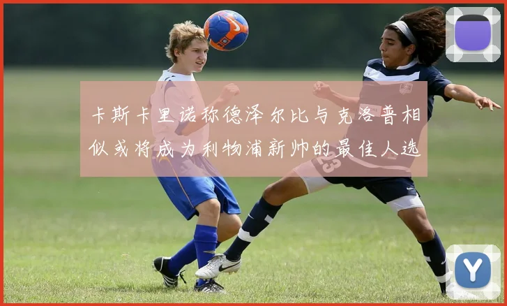卡斯卡里诺称德泽尔比与克洛普相似或将成为利物浦新帅的最佳人选