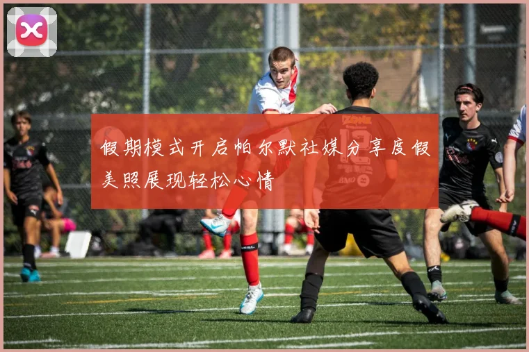 假期模式开启帕尔默社媒分享度假美照展现轻松心情