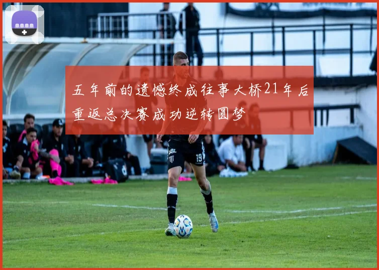 五年前的遗憾终成往事大桥21年后重返总决赛成功逆转圆梦