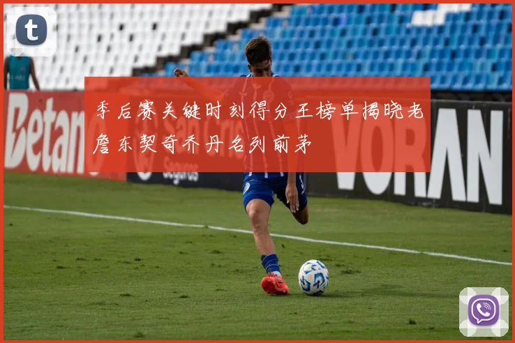 季后赛关键时刻得分王榜单揭晓老詹东契奇乔丹名列前茅