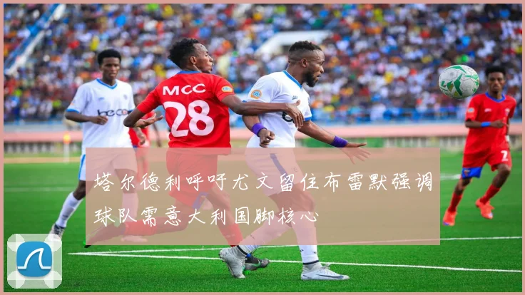 塔尔德利呼吁尤文留住布雷默强调球队需意大利国脚核心