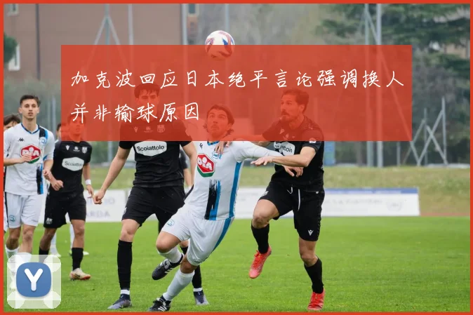加克波回应日本绝平言论强调换人并非输球原因