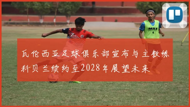 瓦伦西亚足球俱乐部宣布与主教练科贝兰续约至2028年展望未来