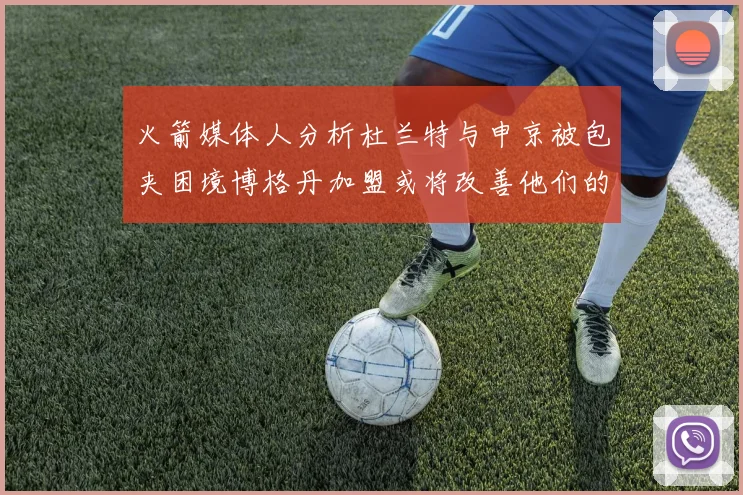 火箭媒体人分析杜兰特与申京被包夹困境博格丹加盟或将改善他们的进攻空间