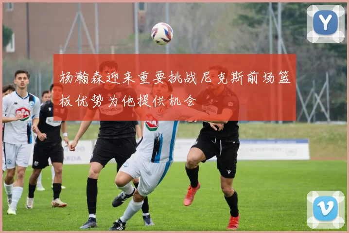 杨瀚森迎来重要挑战尼克斯前场篮板优势为他提供机会