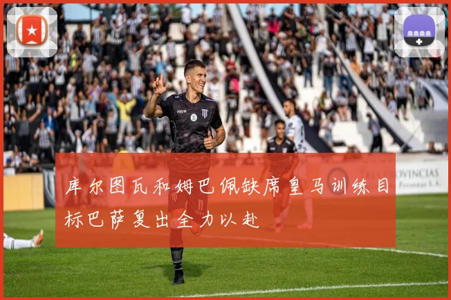 库尔图瓦和姆巴佩缺席皇马训练目标巴萨复出全力以赴
