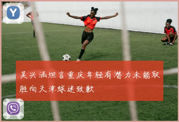 吴兴涵坦言重庆年轻有潜力未能取胜向天津球迷致歉