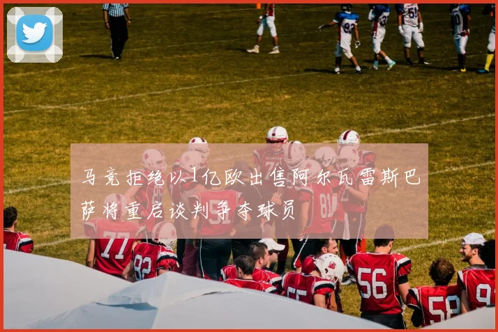 马竞拒绝以1亿欧出售阿尔瓦雷斯巴萨将重启谈判争夺球员