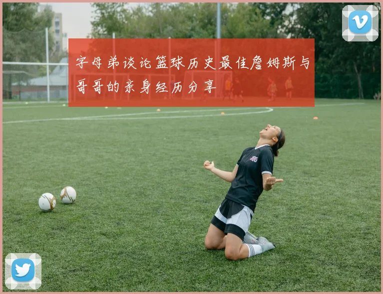 字母弟谈论篮球历史最佳詹姆斯与哥哥的亲身经历分享