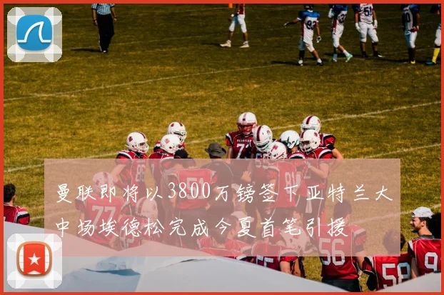 曼联即将以3800万镑签下亚特兰大中场埃德松完成今夏首笔引援