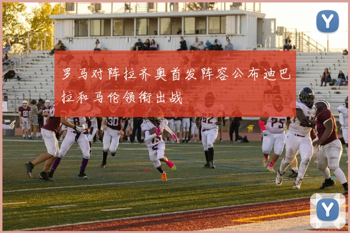 罗马对阵拉齐奥首发阵容公布迪巴拉和马伦领衔出战