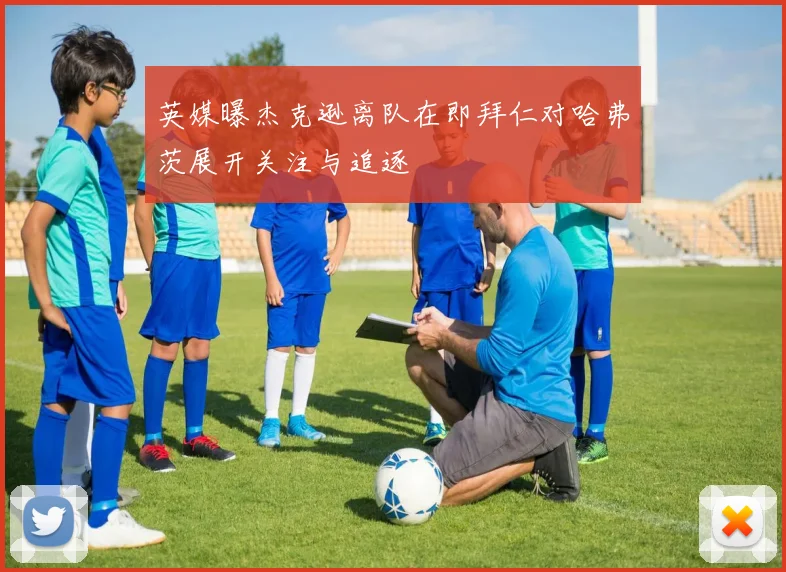 英媒曝杰克逊离队在即拜仁对哈弗茨展开关注与追逐