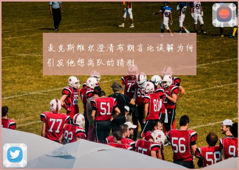 麦克斯维尔澄清布朗言论误解为何引发他想离队的猜测