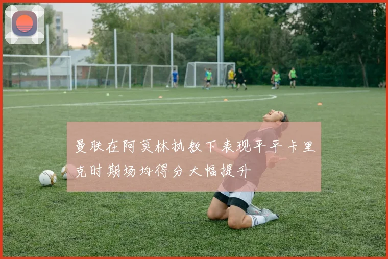 曼联在阿莫林执教下表现平平卡里克时期场均得分大幅提升