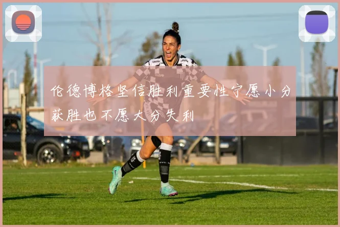 伦德博格坚信胜利重要性宁愿小分获胜也不愿大分失利