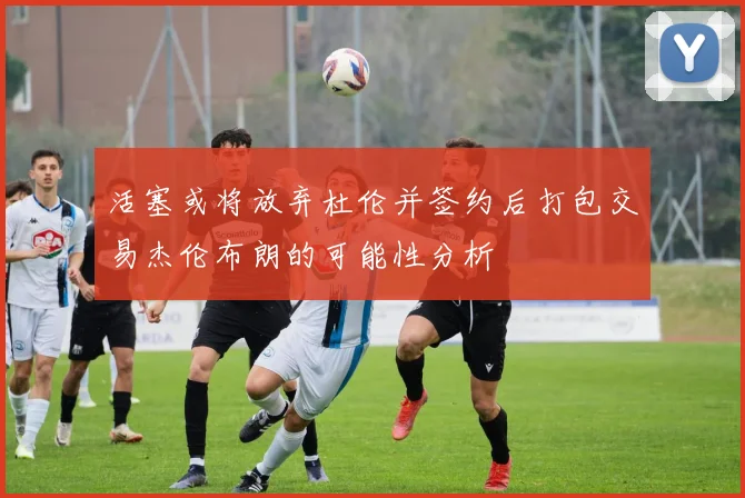 活塞或将放弃杜伦并签约后打包交易杰伦布朗的可能性分析