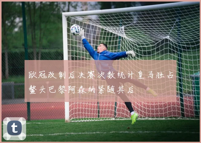欧冠改制后决赛次数统计皇马独占鳌头巴黎阿森纳紧随其后