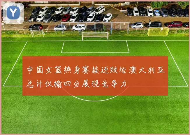 中国女篮热身赛接连败给澳大利亚总计仅输四分展现竞争力