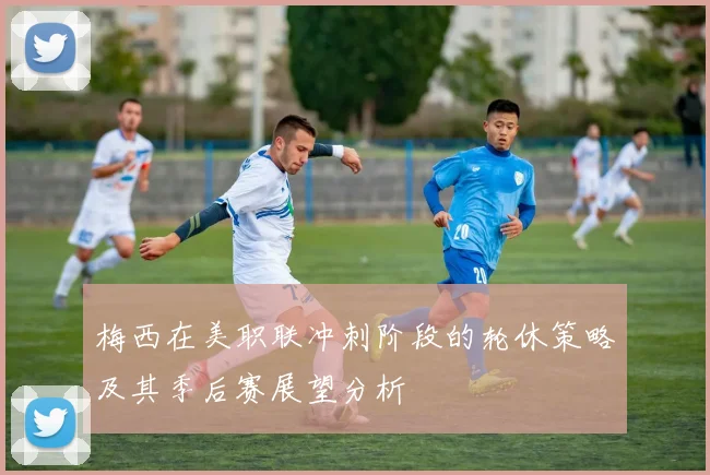 梅西在美职联冲刺阶段的轮休策略及其季后赛展望分析