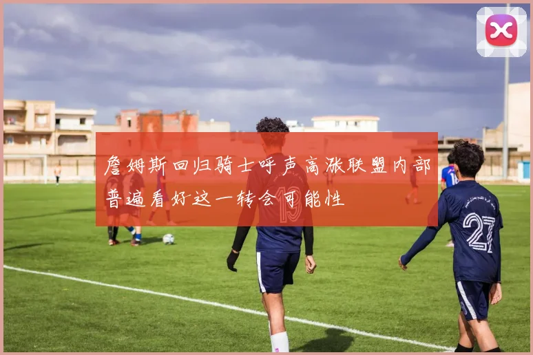 詹姆斯回归骑士呼声高涨联盟内部普遍看好这一转会可能性