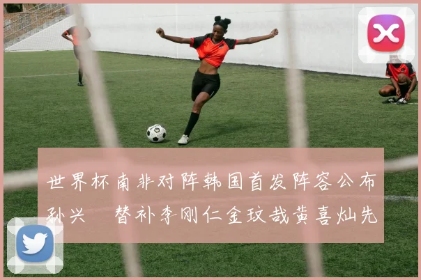 世界杯南非对阵韩国首发阵容公布孙兴慜替补李刚仁金玟哉黄喜灿先发