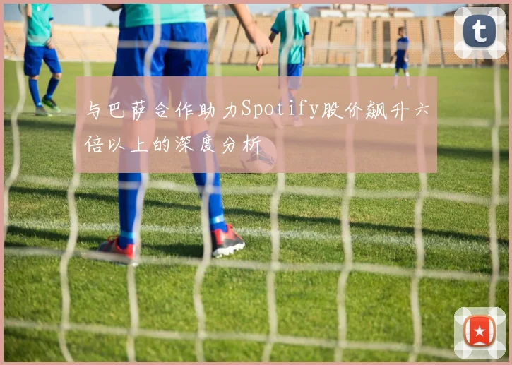 与巴萨合作助力Spotify股价飙升六倍以上的深度分析