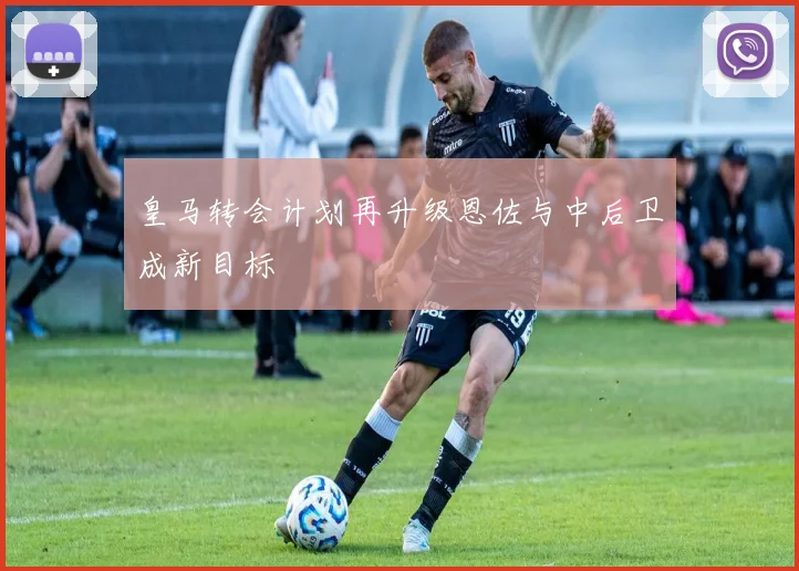 皇马转会计划再升级恩佐与中后卫成新目标