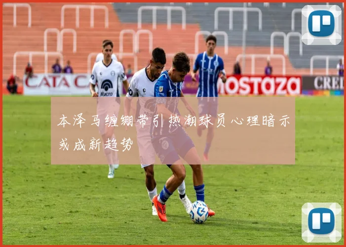 本泽马缠绷带引热潮球员心理暗示或成新趋势