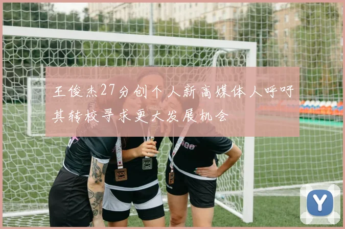 王俊杰27分创个人新高媒体人呼吁其转校寻求更大发展机会