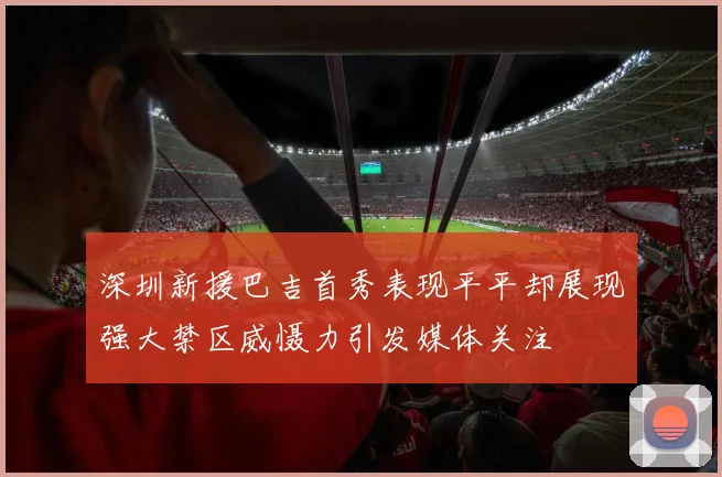 深圳新援巴吉首秀表现平平却展现强大禁区威慑力引发媒体关注
